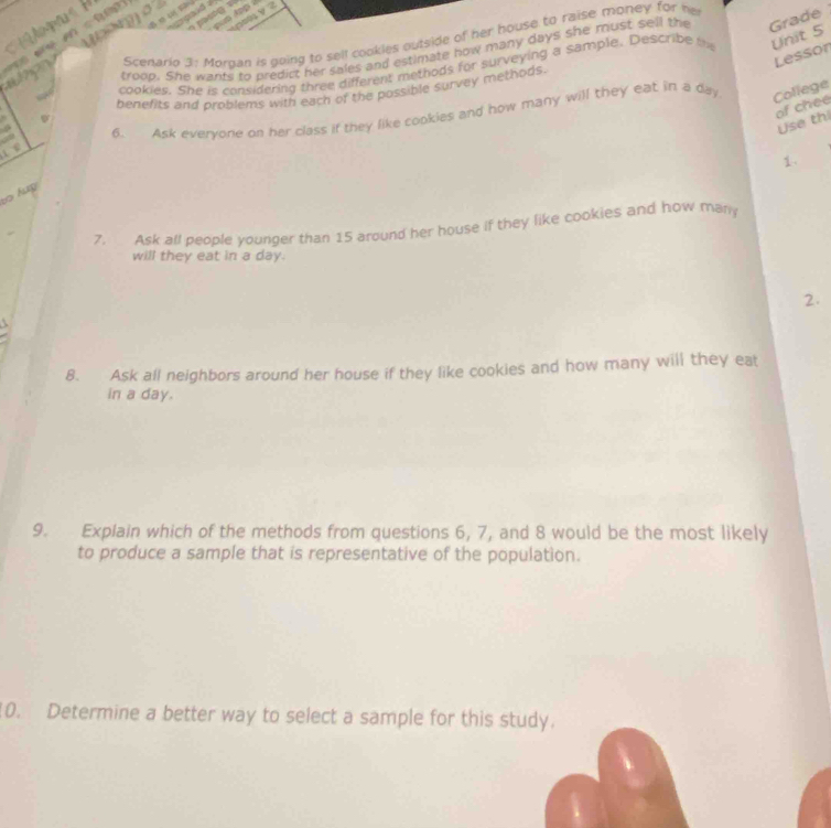 (2])] σ 
？ 

Scenario 3: Morgan is going to sell cookles outside of her house to raise money for he 
who troop. She wants to predict her sales and estimate how many days she must sell the Grade 
Lessor 
cookies. She is considering three different methods for surveying a sample. Describe t Unit 5
benefits and problems with each of the possible survey methods. 
of chee 
. 
6. Ask evervone on her class if they like cookies and how many will they eat in a day College 
Use th 
i e 
1. 
to lug 
7. Ask all people younger than 15 around her house if they like cookies and how man 
will they eat in a day. 
2. 
8. Ask all neighbors around her house if they like cookies and how many will they eat 
in a day. 
9. Explain which of the methods from questions 6, 7, and 8 would be the most likely 
to produce a sample that is representative of the population. 
10. Determine a better way to select a sample for this study.