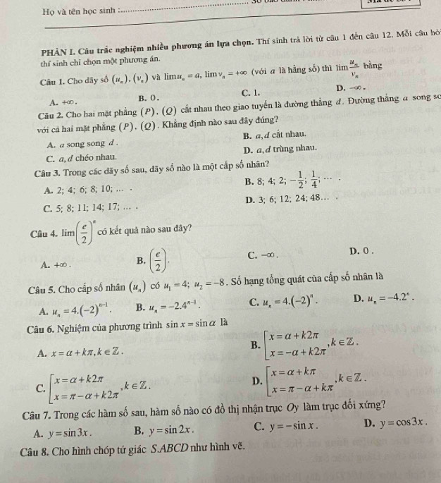 Họ và tên học sinh :
_
PHÀN I Câu trắc nghiệm nhiều phương án lựa chọn. Thí sinh trả lời từ câu 1 đến câu 12. Mỗi câu hỏ
thể sinh chỉ chọn một phương án.
Câu 1. Cho dãy số (u_n).(v_n) và lim a_n=a , lim nu _n=+∈fty (với a là hằng số) thì lim frac u_mv_m bàng
C. 1.
A. +∞ . B.(. D. -∞ .
Câu 2. Cho hai mặt phẳng (P), (Q) cắt nhau theo giao tuyến là đường thẳng đ. Đường thắng a song sơ
với cả hai mặt phẳng (P), (Q). Khẳng định nào sau đây đúng?
A. a song song d . B. a, d cắt nhau.
C. a, d chéo nhau. D. a, d trùng nhau.
Câu 3. Trong các dãy số sau, dãy số nào là một cấp số nhân?
A. 2; 4; 6; 8; 10; … . B. 8; 4;2;- 1/2 ; 1/4 ;·s ·
C. 5; 8; 11; 14; 17; … . D. 3; 6; 12; 24; 48… .
Câu 4. lim( e/2 )^n có kết quả nào sau đây?
A. +∞ . B. ( e/2 ). C. -∞ . D. 0 .
Câu 5. Cho cấp số nhân (u_n) có u_1=4;u_2=-8. Số hạng tổng quát của cấp số nhân là
A. u_n=4.(-2)^n-1. B. u_n=-2.4^(n-1). C. u_n=4.(-2)^n. D. u_n=-4.2^n.
Câu 6. Nghiệm của phương trình sin x=sin alpha 1 à
A. x=alpha +kπ ,k∈ Z.
B. beginarrayl x=alpha +k2π  x=-alpha +k2π endarray. ,k∈ Z.
C. beginarrayl x=alpha +k2π  x=π -alpha +k2π endarray. ,k∈ Z.
D. beginarrayl x=alpha +kπ  x=π -alpha +kπ endarray. ,k∈ Z.
Câu 7. Trong các hàm số sau, hàm số nào có đồ thị nhận trục Oy làm trục đối xứng?
A. y=sin 3x. B. y=sin 2x. C. y=-sin x. D. y=cos 3x.
Câu 8. Cho hình chóp tứ giác S.ABCD như hình vẽ.