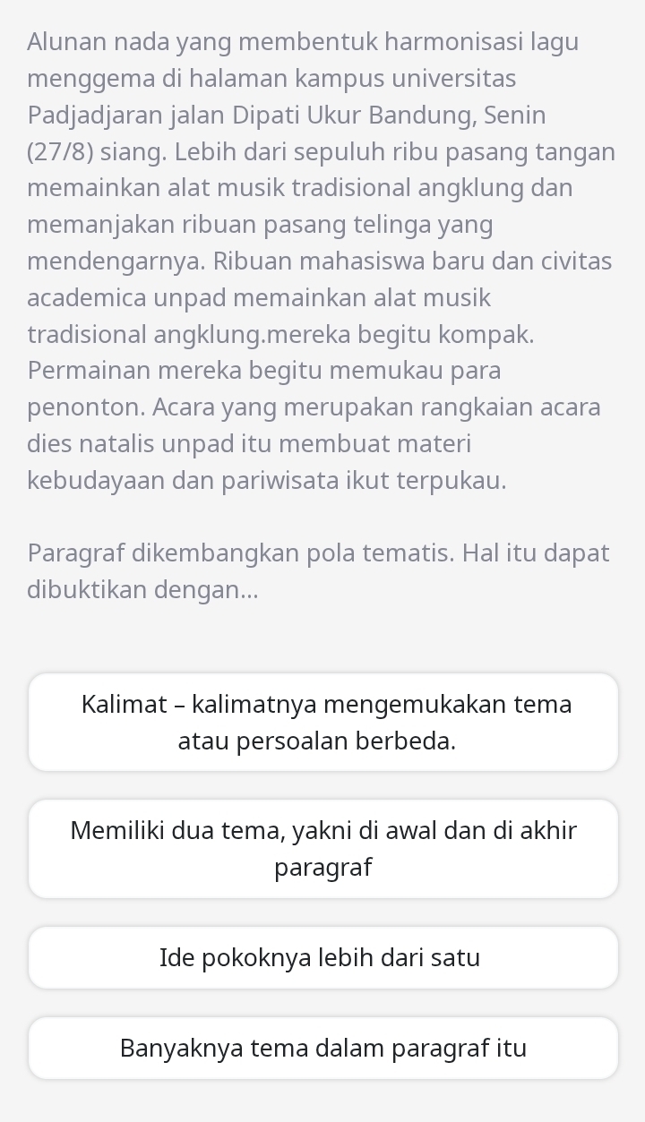 Alunan nada yang membentuk harmonisasi lagu
menggema di halaman kampus universitas
Padjadjaran jalan Dipati Ukur Bandung, Senin
(27/8) siang. Lebih dari sepuluh ribu pasang tangan
memainkan alat musik tradisional angklung dan
memanjakan ribuan pasang telinga yang
mendengarnya. Ribuan mahasiswa baru dan civitas
academica unpad memainkan alat musik
tradisional angklung.mereka begitu kompak.
Permainan mereka begitu memukau para
penonton. Acara yang merupakan rangkaian acara
dies natalis unpad itu membuat materi
kebudayaan dan pariwisata ikut terpukau.
Paragraf dikembangkan pola tematis. Hal itu dapat
dibuktikan dengan...
Kalimat - kalimatnya mengemukakan tema
atau persoalan berbeda.
Memiliki dua tema, yakni di awal dan di akhir
paragraf
Ide pokoknya lebih dari satu
Banyaknya tema dalam paragraf itu