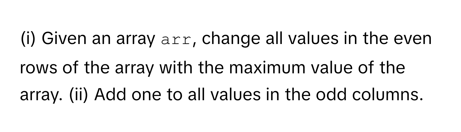 Given an array `arr`, change all values in the even rows of the array with the maximum value of the array. (ii) Add one to all values in the odd columns.