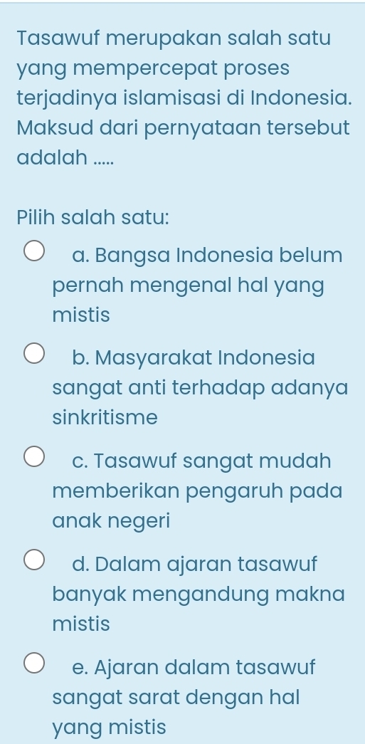 Tasawuf merupakan salah satu
yang mempercepat proses
terjadinya islamisasi di Indonesia.
Maksud dari pernyataan tersebut
adalah .....
Pilih salah satu:
a. Bangsa Indonesia belum
pernah mengenal hal yang
mistis
b. Masyarakat Indonesia
sangat anti terhadap adanya
sinkritisme
c. Tasawuf sangat mudah
memberikan pengaruh pada
anak negeri
d. Dalam ajaran tasawuf
banyak mengandung makna
mistis
e. Ajaran dalam tasawuf
sangat sarat dengan hal 
yang mistis