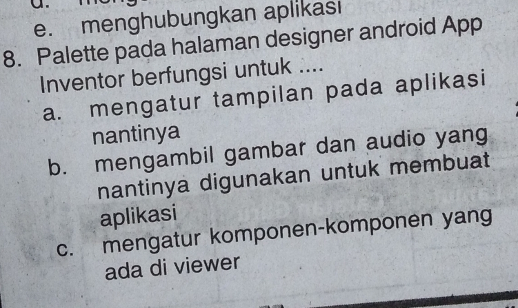 menghubungkan aplikası 
8. Palette pada halaman designer android App 
Inventor berfungsi untuk .... 
a. mengatur tampilan pada aplikasi 
nantinya 
b. mengambil gambar dan audio yang 
nantinya digunakan untuk membuat 
aplikasi 
c. mengatur komponen-komponen yang 
ada di viewer