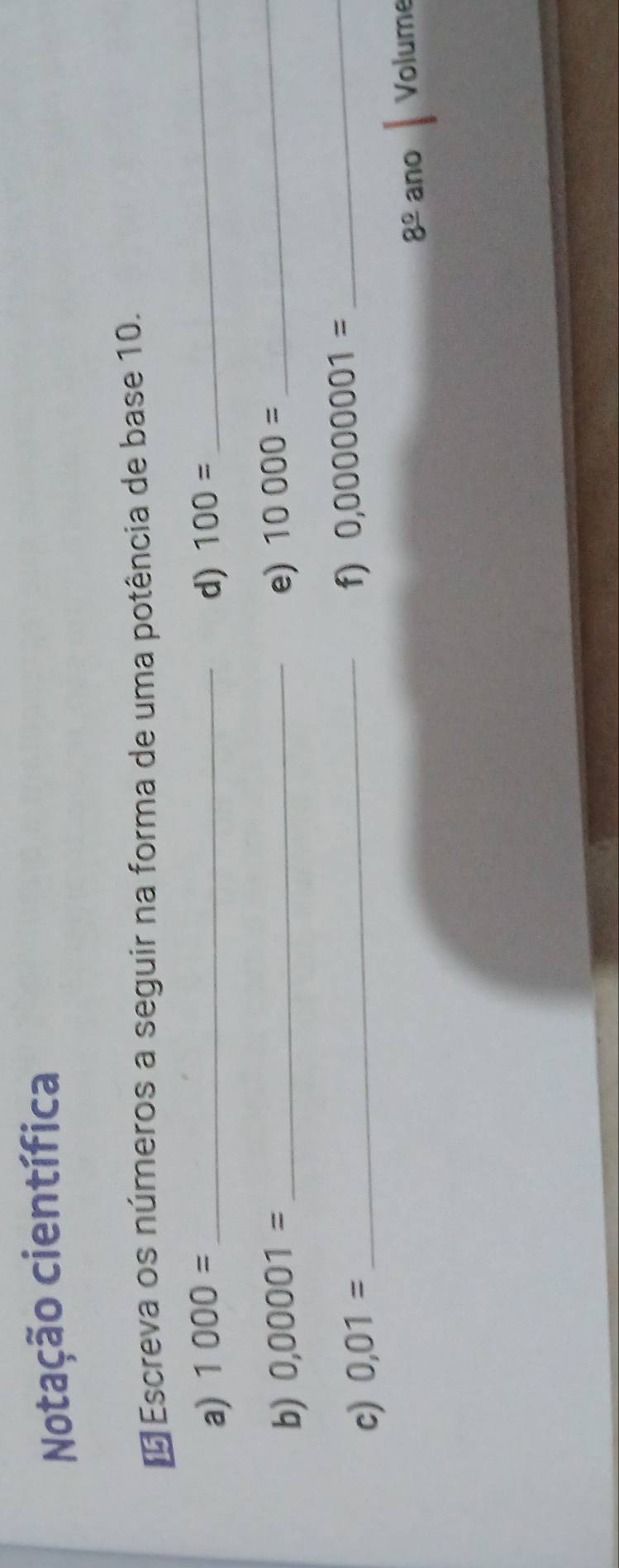 Notação científica 
É Escreva os números a seguir na forma de uma potência de base 10. 
a) 1000= _d) 100= _ 
b) 0,00001= _e) 10000=
_ 
c) 0,01= _ 
f) 0,00000001= _ 
8^(_ circ) ano Volume