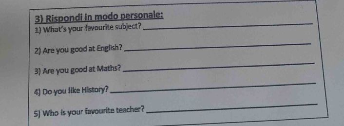 Rispondi in modo personale: 
1) What's your favourite subject? 
_ 
2) Are you good at English? 
_ 
3) Are you good at Maths? 
_ 
4) Do you like History? 
_ 
5) Who is your favourite teacher? 
_