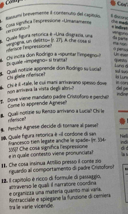 Comp 
Cos' 
Riassumi brevemente il contenuto del capitolo. Il discorso 
Cosa significa l'espressione «Umanamente che med 
cerziorato»? 
e indiret 
vengono 
4. Quale figura retorica é «Una disgrazia, una da parte 
vergogna, un delitto» (r. 27). A che cosa si 
riferisce l'espressione? 
ma non 
o pensa 
4. Chi incita don Rodrigo a «spuntar l'impegno»? Un eser 
Di quale «impegno» si tratta? questo 
Luna di 
5. Quali notizie apprende don Rodrigo su Lucia? sul suo 
Chi gliele riferisce? 
la Lune 
6. Chi è il «tale, le cui mani arrivavano spesso dove in cors 
non arrivava la vista degli altri»? del pe 
indire 
7. Dove viene mandato padre Cristoforo e perché? 
Come lo apprende Agnese? 
8. Quali notizie su Renzo arrivano a Lucia? Chi le 
riferisce? 
9. Perché Agnese decide di tornare al paese? 
10. Quale figura retorica è «il cordone di san Nell 
Francesco tien legate anche le spade» (rr. 334 - indii 
335)? Che cosa significa l'espressione 
di d 
e in quale contesto viene pronunciata? la s 
11. Che cosa insinua Attilio presso il conte zio 
riguardo al comportamento di padre Cristoforo? R1 
12. Il capitolo è ricco di formule di passaggio, 
attraverso le quali il narratore coordina 
e organizza una materia quanto mai varía. 
Rintracciale e spiegane la funzione di cerniera 
tra le varie vicende.