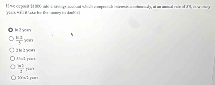 If we deposit $1000 into a savings account which compounds interests continuously, at an annual rate of 5%, how many
years will it take for the money to double?
ln 2 years
 ln 2/5 years
2 ln 2 years
5 ln 2 years
 ln 2/2  _ 
cm
N
20 ln 2 years