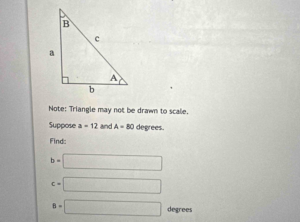 Note: Triangle may not be drawn to scale. 
Suppose a=12 and A=80 degrees. 
Find:
b=□
c=□
B=□ degrees