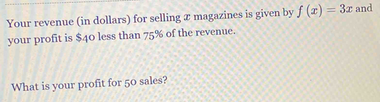 Your revenue (in dollars) for selling æ magazines is given by f(x)=3x and 
your profit is $40 less than 75% of the revenue. 
What is your profit for 50 sales?