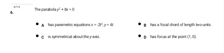 8715
6. The parabola y^2+8x=0
A has parametric equations x=-2t^2, y=4t. B has a focal chord of length two units.
c is symmetrical about the y-axis. D has focus at the point (1,0).