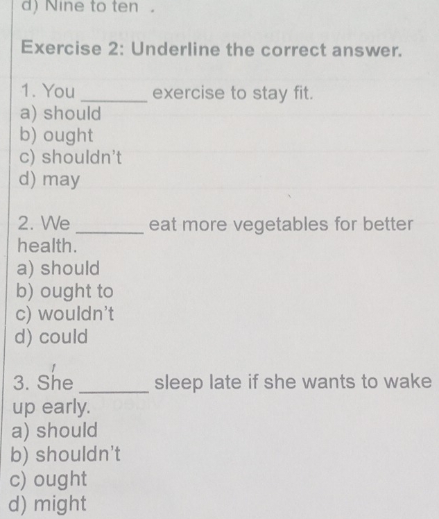 d)Nine to ten。
Exercise 2: Underline the correct answer.
1. You _exercise to stay fit.
a) should
b) ought
c) shouldn't
d) may
2. We _eat more vegetables for better
health.
a) should
b) ought to
c) wouldn't
d) could
1
3. She _sleep late if she wants to wake
up early.
a) should
b) shouldn't
c) ought
d) might