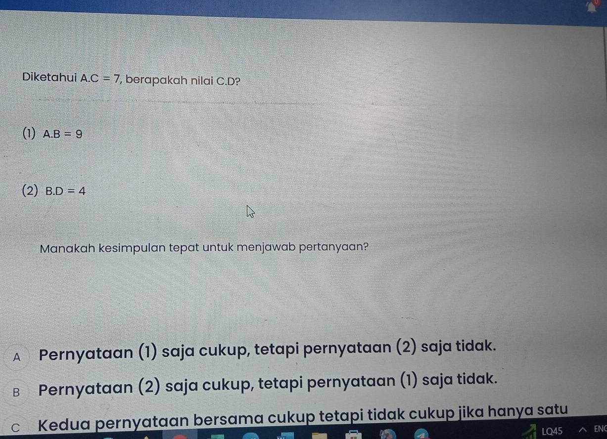 Diketahui A. C=7 , berapakah nilai C. D?
(1) A. B=9
(2) B. D=4
Manakah kesimpulan tepat untuk menjawab pertanyaan?
€ Pernyataan (1) saja cukup, tetapi pernyataan (2) saja tidak.
в Pernyataan (2) saja cukup, tetapi pernyataan (1) saja tidak.
c Kedua pernyataan bersama cukup tetapi tidak cukup jika hanya satu
LQ45 EN(