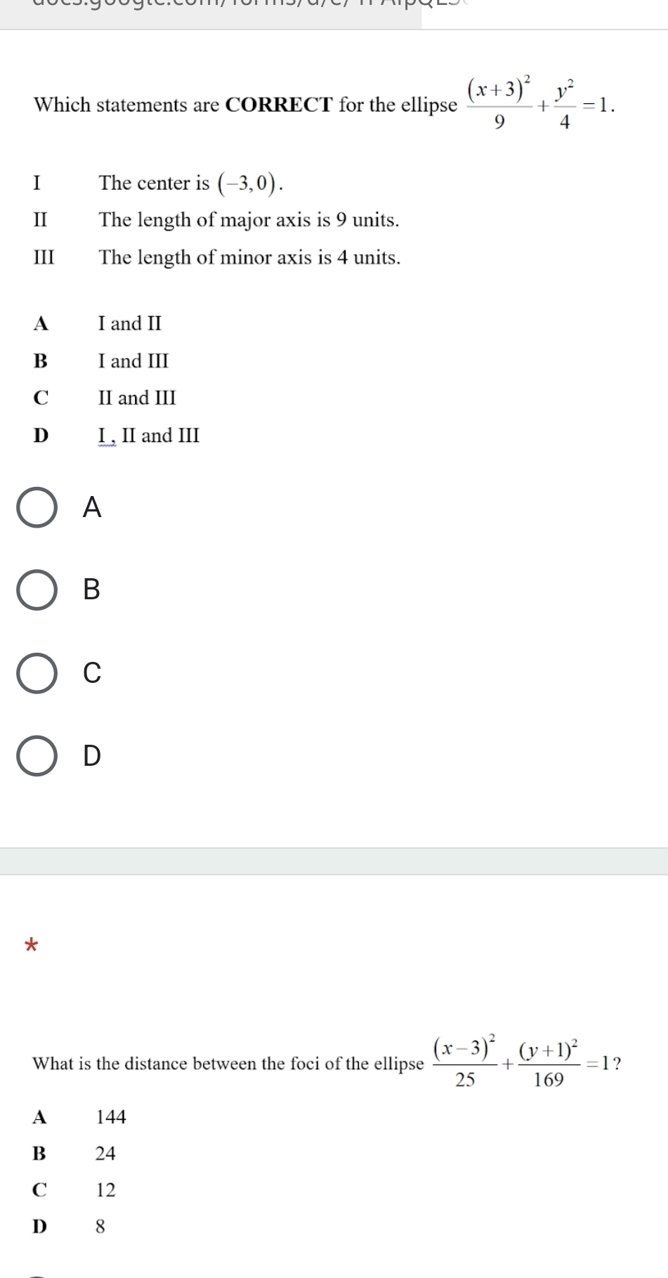 Which statements are CORRECT for the ellipse frac (x+3)^29+ y^2/4 =1. 
I The center is (-3,0). 
II The length of major axis is 9 units.
III The length of minor axis is 4 units.
A I and II
B I and III
C II and III
D I , II and III
A
B
C
D
*
What is the distance between the foci of the ellipse frac (x-3)^225+frac (y+1)^2169=1 ？
A 144
B 24
C 12
D 8