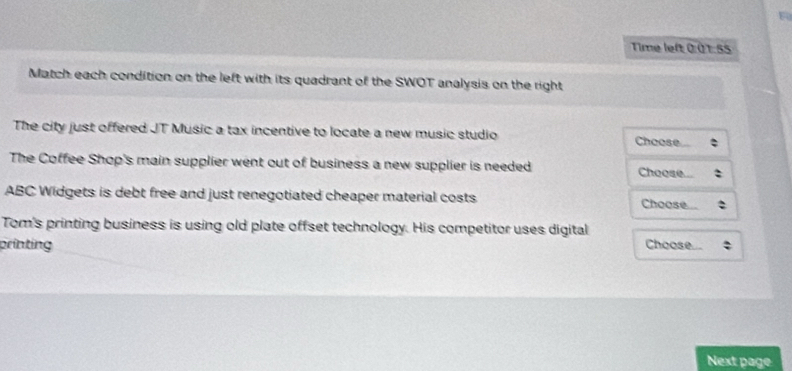 Time left 0 0 1:55 
Match each condition on the left with its quadrant of the SWOT analysis on the right 
The city just offered JT Music a tax incentive to locate a new music studio Choose 
The Coffee Shop's main supplier went out of business a new supplier is needed Choose. 
ABC Widgets is debt free and just renegotiated cheaper material costs Choose 
Tom's printing business is using old plate offset technology. His competitor uses digital 
printing Choose 
Next page