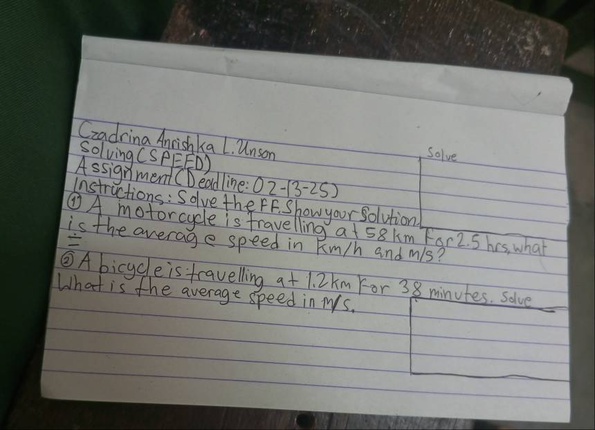 Czadrina Anrishka L. Unson 
SolvingCs PEFD) 
Solve 
Assignment (Deadline 02-(3-25) 
Instructions: Solve the FF. Show your solution 
②A motorcycle is fravelling a + 58km For2. S his, what 
is the average speed in km/h and mis? 

③A bicycle is travelling 9+1.2km For 38 minutes. solve 
What is the average speed in Ms.