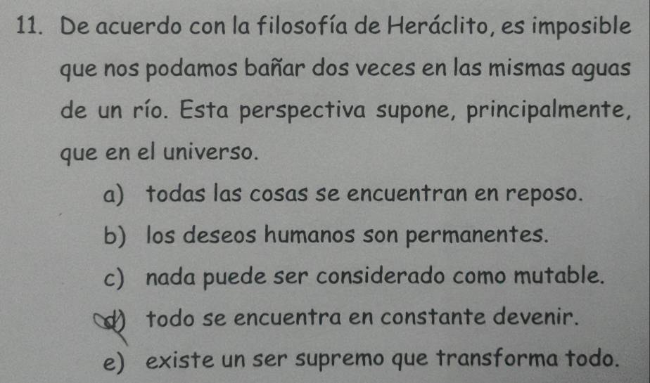 De acuerdo con la filosofía de Heráclito, es imposible
que nos podamos bañar dos veces en las mismas aguas
de un río. Esta perspectiva supone, principalmente,
que en el universo.
a) todas las cosas se encuentran en reposo.
b) los deseos humanos son permanentes.
c) nada puede ser considerado como mutable.
d) todo se encuentra en constante devenir.
e) existe un ser supremo que transforma todo.