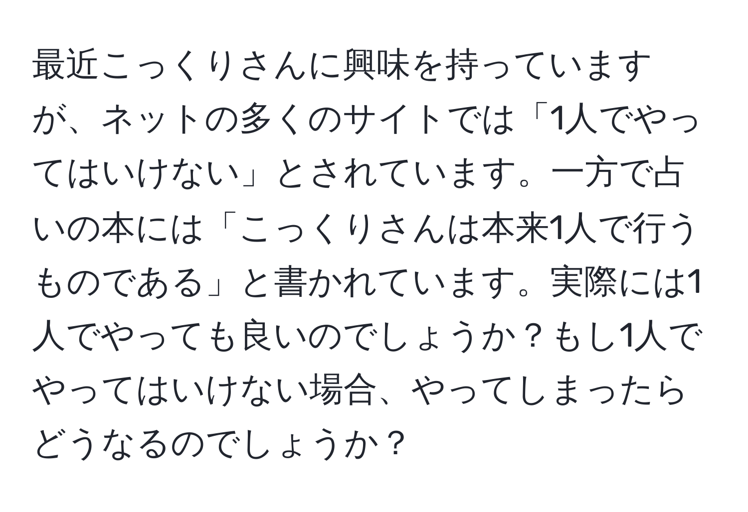 最近こっくりさんに興味を持っていますが、ネットの多くのサイトでは「1人でやってはいけない」とされています。一方で占いの本には「こっくりさんは本来1人で行うものである」と書かれています。実際には1人でやっても良いのでしょうか？もし1人でやってはいけない場合、やってしまったらどうなるのでしょうか？