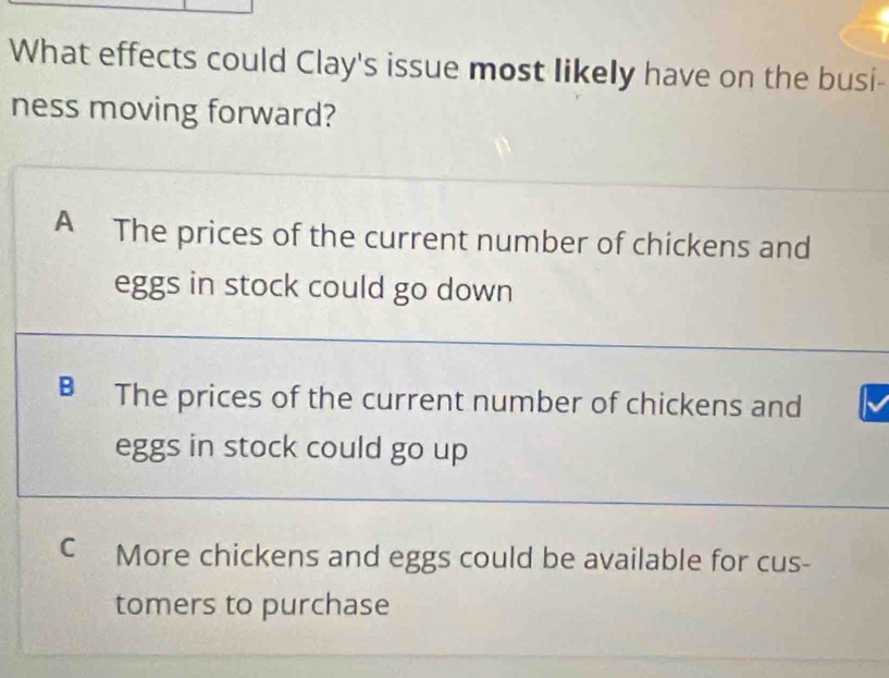 What effects could Clay's issue most likely have on the busi-
ness moving forward?
A The prices of the current number of chickens and
eggs in stock could go down
B The prices of the current number of chickens and
eggs in stock could go up
C More chickens and eggs could be available for cus-
tomers to purchase