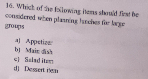 Which of the following items should first be
considered when planning lunches for large
groups
a) Appetizer
b) Main dish
c) Salad item
d) Dessert item