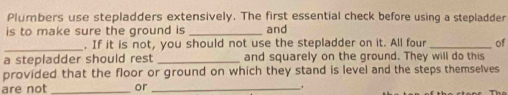 Plumbers use stepladders extensively. The first essential check before using a stepladder 
is to make sure the ground is _and 
_. If it is not, you should not use the stepladder on it. All four _of 
a stepladder should rest _and squarely on the ground. They will do this 
provided that the floor or ground on which they stand is level and the steps themselves 
are not _or _.