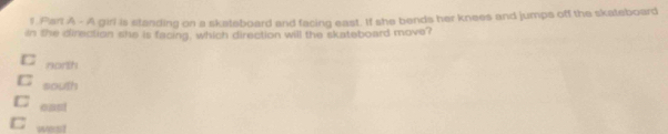 A girl is standing on a skateboard and facing east. If she bends her knees and jumps off the skateboard
in the direction she is facing, which direction will the skateboard move?
C north
C south
C east
C west