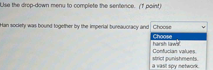 Use the drop-down menu to complete the sentence. (1 point)
Han society was bound together by the imperial bureaucracy and Choose
Choose
harsh laws
Confucian values.
strict punishments.
a vast spy network.