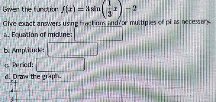 Given the function f(x)=3sin ( 1/3 x)-2
Give exact answers using fractions and/or multiples of pi as necessary. 
a. Equation of midline: 
b. Amplitude: 
c. Period: 
3