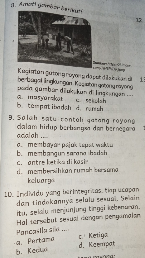 Amati gambar 
12.
mber: https://i.imgur.
com/HHIfHDp.jpeg
Kegiatan gotong royong dapat dilakukan di 13
berbagai lingkungan. Kegiatan gotong royong
pada gambar dilakukan di lingkungan ....
a. masyarakat c. sekolah
b. tempat ibadah d. rumah
9. Salah satu contoh gotong royong
dalam hidup berbangsa dan bernegara
adalah ....
a. membayar pajak tepat waktu
b. membangun sarana ibadah
c. antre ketika di kasir
d. membersihkan rumah bersama
keluarga
10. Individu yang berintegritas, tiap ucapan
dan tindakannya selalu sesuai. Selain
itu, selalu menjunjung tinggi kebenaran.
Hal tersebut sesuai dengan pengamalan
Pancasila sila ....
a. Pertama c. Ketiga
b. Kedua d. Keempat