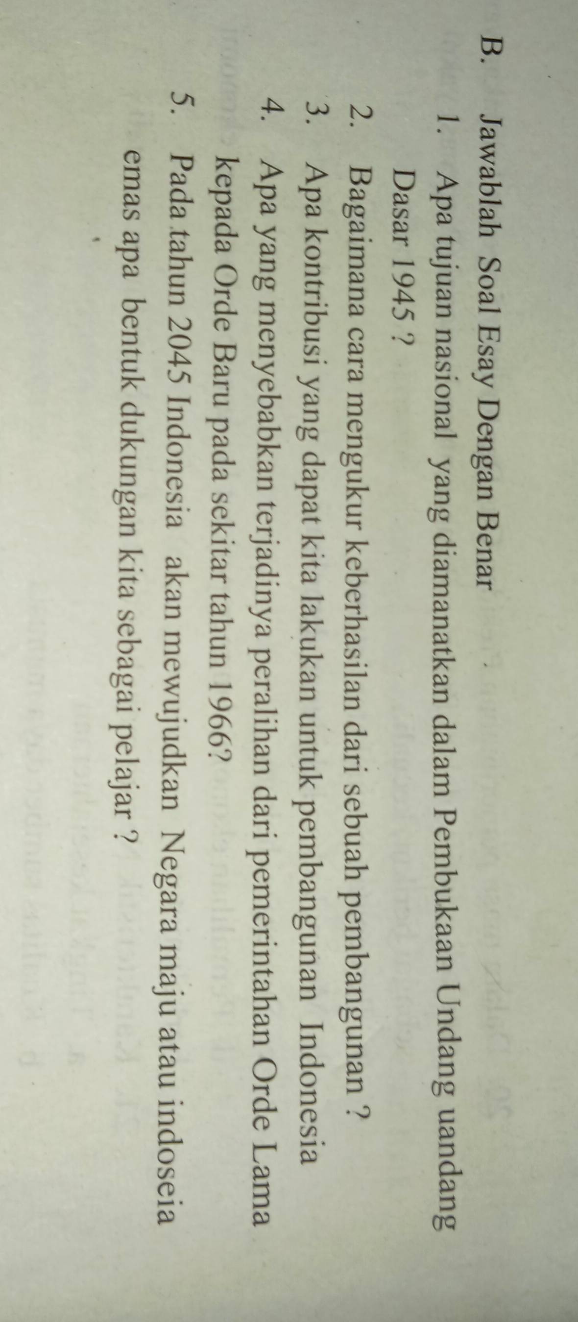 Jawablah Soal Esay Dengan Benar 
1. Apa tujuan nasional yang diamanatkan dalam Pembukaan Undang uandang 
Dasar 1945 ? 
2. Bagaimana cara mengukur keberhasilan dari sebuah pembangunan ? 
3. Apa kontribusi yang dapat kita lakukan untuk pembangunan Indonesia 
4. Apa yang menyebabkan terjadinya peralihan dari pemerintahan Orde Lama 
kepada Orde Baru pada sekitar tahun 1966? 
5. Pada tahun 2045 Indonesia akan mewujudkan Negara maju atau indoseia 
emas apa bentuk dukungan kita sebagai pelajar ?