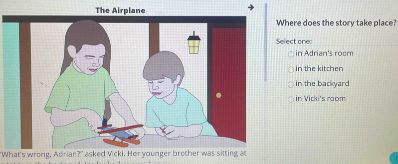 The Airplane
Where does the story take place?
Select one:
in Adrian's room
in the kitchen
in the backyard
in Vicki's room
‘What’s wrong, Adrian?" asked Vicki. Her younger brother was sitting at