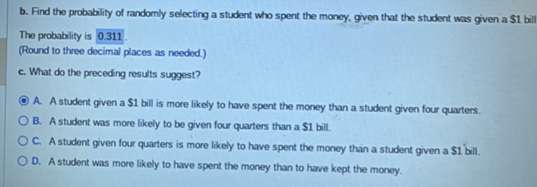 Find the probability of randomly selecting a student who spent the money, given that the student was given a $1 bill
The probability is 0.311.
(Round to three decimal places as needed.)
c. What do the preceding results suggest?
A. A student given a $1 bill is more likely to have spent the money than a student given four quarters.
B. A student was more likely to be given four quarters than a $1 bill.
C. A student given four quarters is more likely to have spent the money than a student given a $1 bill.
D. A student was more likely to have spent the money than to have kept the money.