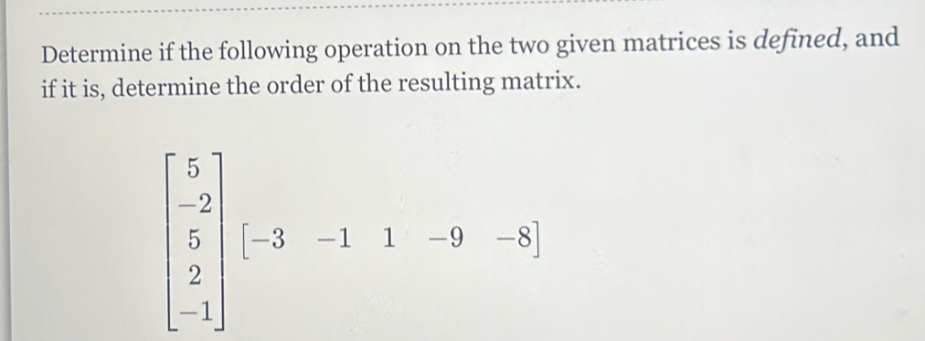 Determine if the following operation on the two given matrices is defined, and 
if it is, determine the order of the resulting matrix.
beginbmatrix 5 -2 5 2 -1endbmatrix [-3&-1&1&-9&-8]