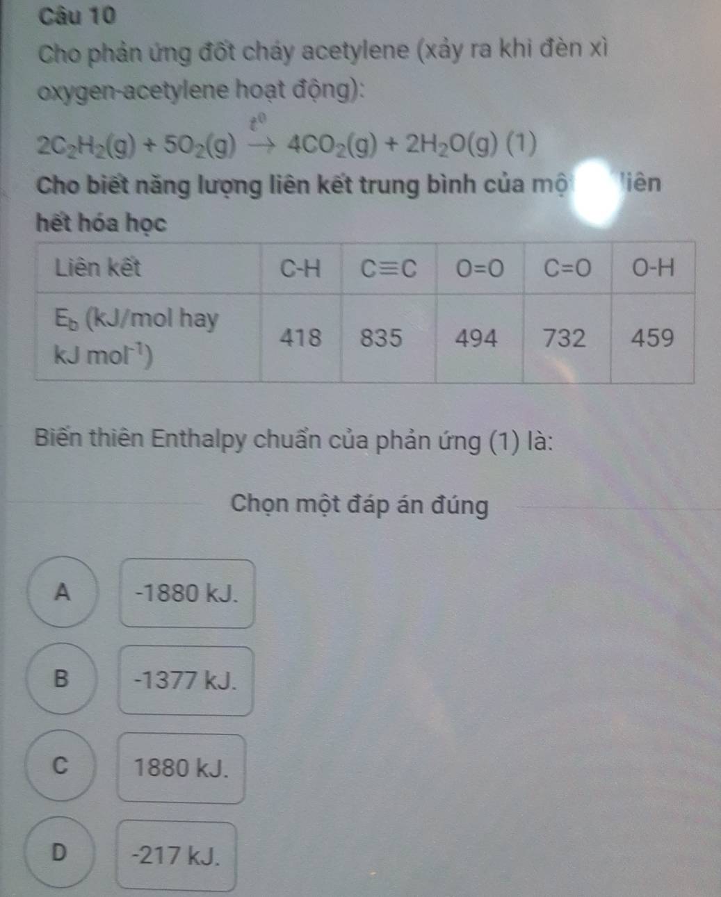 Cho phản ứng đốt cháy acetylene (xảy ra khi đèn xỉ
oxygen-acetylene hoạt động):
2C_2H_2(g)+5O_2(g)to 4CO_2(g)+2H_2O(g)(1)
Cho biết năng lượng liên kết trung bình của mộ liên
hết hóa học
Biến thiên Enthalpy chuẩn của phản ứng (1) là:
Chọn một đáp án đúng
A -1880 kJ.
B -1377 kJ.
C 1880 kJ.
D -217 kJ.
