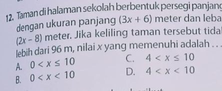 Taman di halaman sekolah berbentuk persegi panjan
dengan ukuran panjang (3x+6) meter dan leba
(2x-8) meter. Jika keliling taman tersebut tida
lebih dari 96 m, nilai x yang memenuhi adalah . . .
A. 0 C. 4
B. 0 D. 4