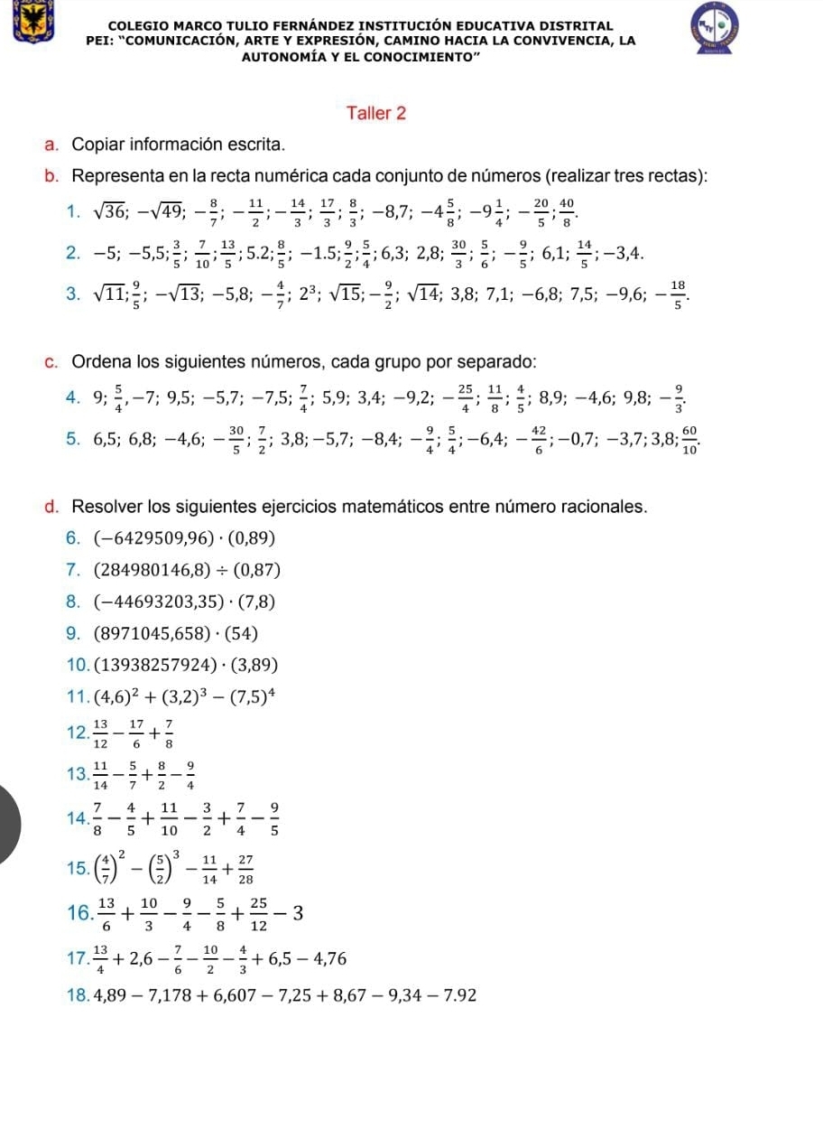 COLEGIO MARCO TULIO FERNÁNDEZ INSTITUCIÓN EDUCATIVA DISTRITAL
PEI: “COMUNICACIÓN, ARTE Y EXPRESIÓN, CAMINO HACIA LA CONVIVENCIA, LA
AUTONOMÍA Y EL CONOCIMIENTO"
Taller 2
a. Copiar información escrita.
b. Representa en la recta numérica cada conjunto de números (realizar tres rectas):
1. sqrt(36);-sqrt(49);- 8/7 ;- 11/2 ;- 14/3 ; 17/3 ; 8/3 ;-8,7;-4 5/8 ;-9 1/4 ;- 20/5 ; 40/8 .
2. -5;-5,5; 3/5 ; 7/10 ; 13/5 ;5.2; 8/5 ;-1.5; 9/2 ; 5/4 ;6,3;2,8; 30/3 ; 5/6 ;- 9/5 ;6,1; 14/5 ;-3,4.
3. sqrt(11);-sqrt(13);-5,8;- 4/7 ;2^3;sqrt(15);- 9/2 ;sqrt(14);3,8;7,1;-6,8;7,5;-9,6;- 18/5 .
c. Ordena los siguientes números, cada grupo por separado:
4. 9; 5/4 ,-7;9,5;-5,7;-7,5; 7/4 ;5,9;3,4;-9,2;- 25/4 ; 11/8 ; 4/5 ;8,9;-4,6;9,8;- 9/3 .
5. 6,5;6,8;-4,6;- 30/5 ; 7/2 ;3,8;-5,7;-8,4;- 9/4 ; 5/4 ;-6,4;- 42/6 ;-0,7;-3,7;3,8; 60/10 .
d. Resolver los siguientes ejercicios matemáticos entre número racionales.
6. (-6429509,96)· (0,89)
7. (284980146,8)/ (0,87)
8. (-44693203,35)· (7,8)
9. (8971045,658)· (54)
10. (13938257924)· (3,89)
11. (4,6)^2+(3,2)^3-(7,5)^4
12.  13/12 - 17/6 + 7/8 
13.  11/14 - 5/7 + 8/2 - 9/4 
14.  7/8 - 4/5 + 11/10 - 3/2 + 7/4 - 9/5 
15. ( 4/7 )^2-( 5/2 )^3- 11/14 + 27/28 
16.  13/6 + 10/3 - 9/4 - 5/8 + 25/12 -3
17.  13/4 +2,6- 7/6 - 10/2 - 4/3 +6,5-4,76
18. 4,89-7,178+6,607-7,25+8,67-9,34-7.92