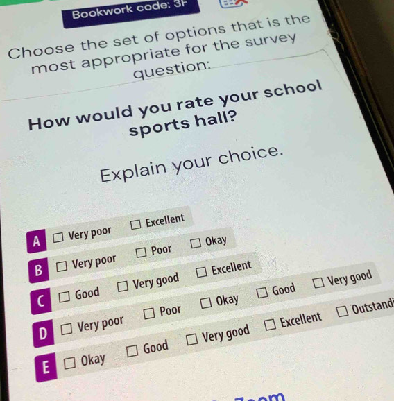 Bookwork code: 3F ==
Choose the set of options that is the
most appropriate for the survey
question:
How would you rate your school
sports hall?
Explain your choice.
A Very poor Excellent
Poor Okay
B Very poor
Good Very good Excellent
Poor Okay Good Very good
Outstand
D Very poor
Very good Excellent
Good
E Okay