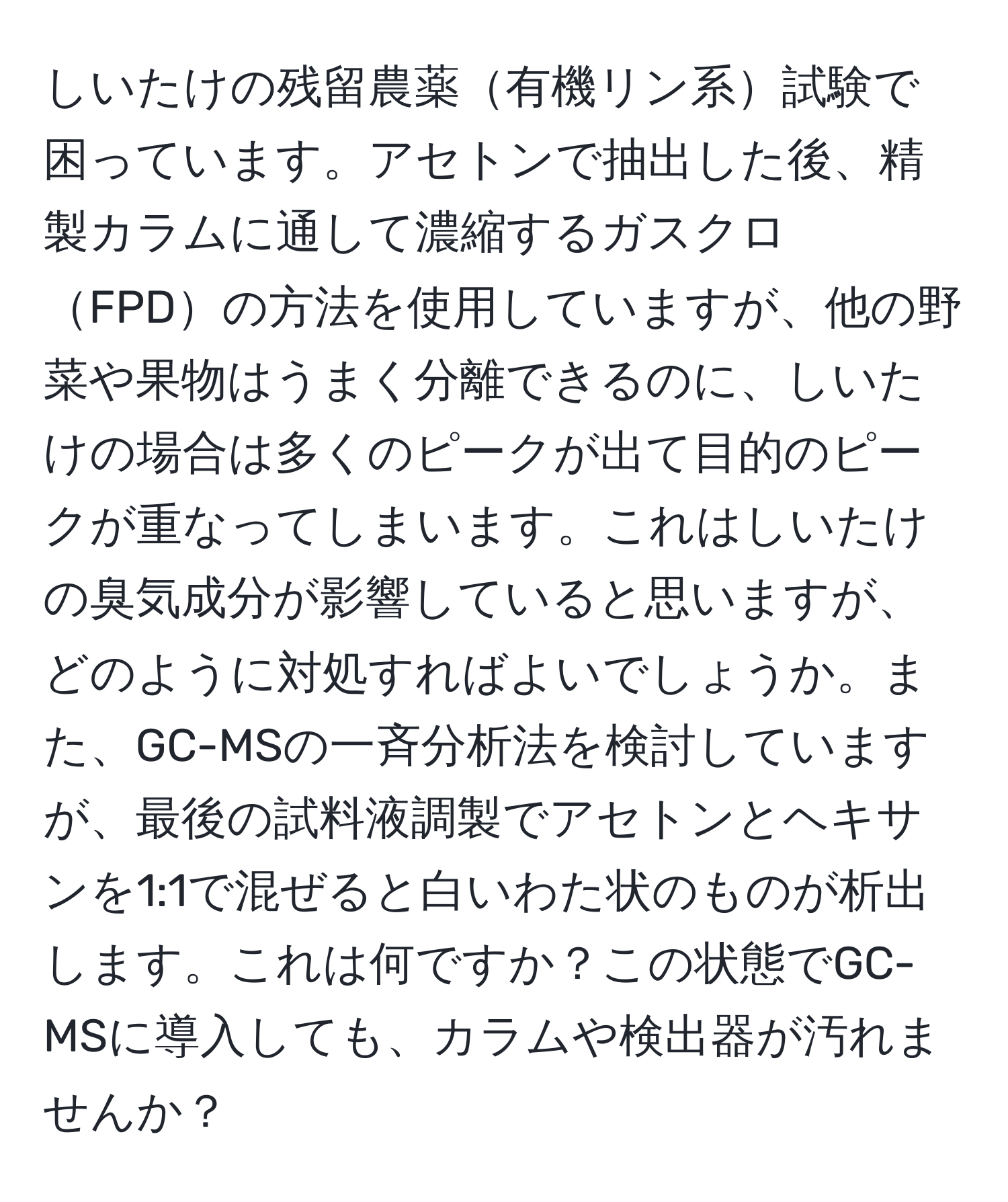 しいたけの残留農薬有機リン系試験で困っています。アセトンで抽出した後、精製カラムに通して濃縮するガスクロFPDの方法を使用していますが、他の野菜や果物はうまく分離できるのに、しいたけの場合は多くのピークが出て目的のピークが重なってしまいます。これはしいたけの臭気成分が影響していると思いますが、どのように対処すればよいでしょうか。また、GC-MSの一斉分析法を検討していますが、最後の試料液調製でアセトンとヘキサンを1:1で混ぜると白いわた状のものが析出します。これは何ですか？この状態でGC-MSに導入しても、カラムや検出器が汚れませんか？