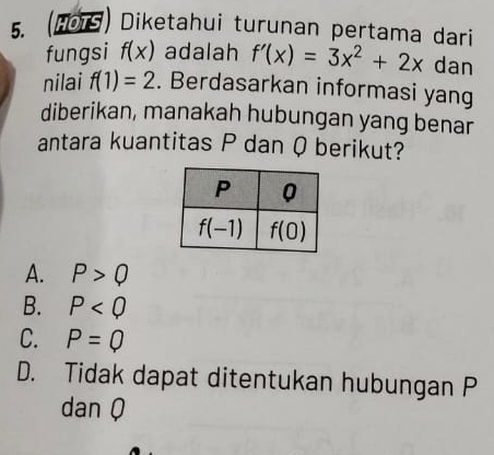 (HOTS) Diketahui turunan pertama dari
fungsi f(x) adalah f'(x)=3x^2+2x dan
nilai f(1)=2. Berdasarkan informasi yang
diberikan, manakah hubungan yang benar
antara kuantitas P dan Q berikut?
A. P>Q
B. P
C. P=Q
D. Tidak dapat ditentukan hubungan P
dan Q