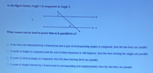 iin the (guee below, Angle 1 is congement to Angle 2.
ilt two lies are intenected by a transeensal and a pair of comespunding angles ts congrent, then the hwo lines are paraftel
a a pas of angles is congnaent and the sum of thew measures is 18) degrees, then the lines torring the angles are parallef
it a par if vertical angles is congruent, then the lines turning them are paralle
0 a pas of angles tamed by a trameversal is comesponding and supplementary, then the hwo lines are paraiel