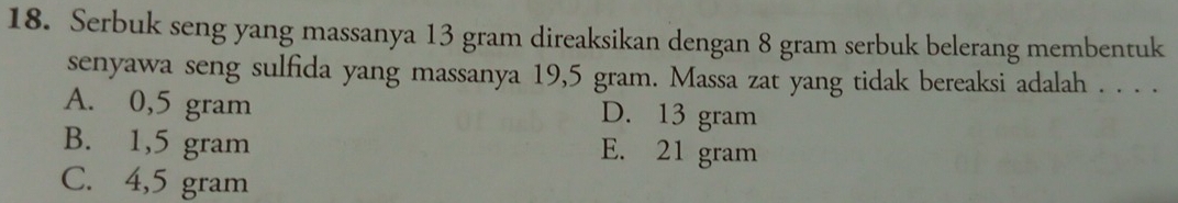 Serbuk seng yang massanya 13 gram direaksikan dengan 8 gram serbuk belerang membentuk
senyawa seng sulfida yang massanya 19,5 gram. Massa zat yang tidak bereaksi adalah . . . .
A. 0,5 gram D. 13 gram
B. 1,5 gram E. 21 gram
C. 4,5 gram