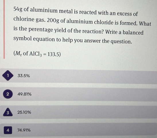 54g of aluminium metal is reacted with an excess of
chlorine gas. 200g of aluminium chloride is formed. What
is the perentage yield of the reaction? Write a balanced
symbol equation to help you answer the question.
(M_r of AlCl_3=133.5)
1 33.5%
2 49.81%
3 25.10%
4 C 74.91%