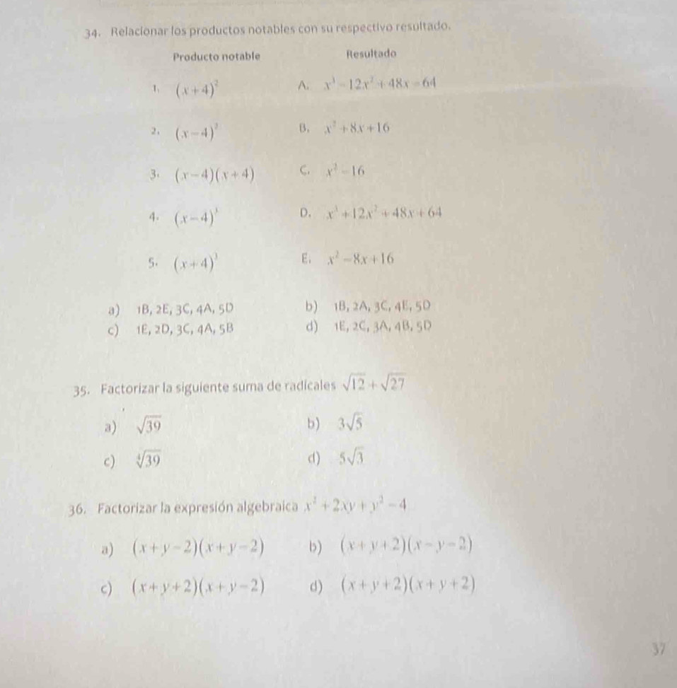 Relacionar los productos notables con su respectivo resultado.
Producto notable Resultado
1 (x+4)^2
A. x^3-12x^2+48x-64
2, (x-4)^2
B. x^2+8x+16
3. (x-4)(x+4) C. x^2-16
4. (x-4)^3
D. x^3+12x^2+48x+64
5. (x+4)^3
E; x^2-8x+16
a) 1B, 2E, 3C, 4A, 5D b) 1B, 2A, 3C, 4E, 5D
c) 1E, 2D, 3C, 4A, 5B d) 1E, 2C, 3A, 4B, 5D
35. Factorizar la siguiente suma de radicales sqrt(12)+sqrt(27)
a) sqrt(39) b) 3sqrt(5)
c) sqrt[4](39) d) 5sqrt(3)
36. Factorizar la expresión algebraica x^2+2xy+y^2-4
a) (x+y-2)(x+y-2) b) (x+y+2)(x-y-2)
c) (x+y+2)(x+y-2) d) (x+y+2)(x+y+2)
37