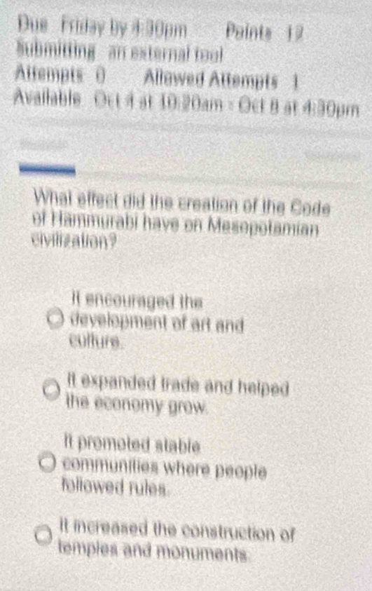 Due Friday by 4:30pm Points 12
Submitting - an external tool
Altempts 0 Allawed Attempts 1
Available Oct i a 10.20am=0etBat4.30pm
What effect did the creation of the Code
of Hammurabi have on Mesopotamian
civilization?
It encouraged the
development of art and
culture.
It expanded trade and helped 
the economy grow.
It promoted stable 
communilies where people
followed rules
It increased the construction of
temples and monuments.