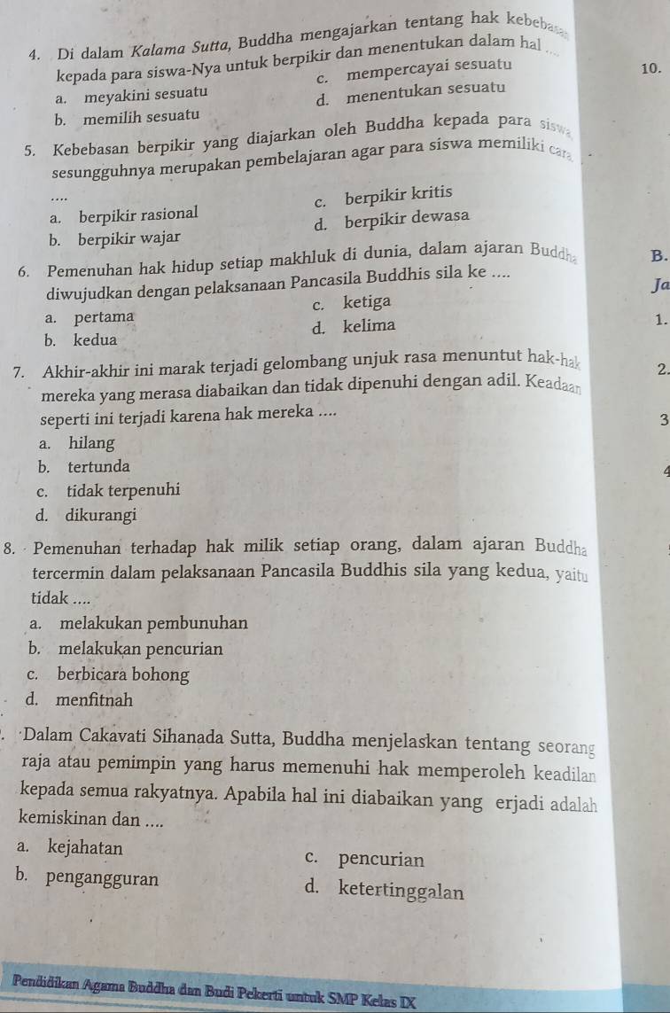 Di dalam Kalama Sutta, Buddha mengajarkan tentang hak kebebas
kepada para siswa-Nya untuk berpikir dan menentukan dalam hal
a. meyakini sesuatu c. mempercayai sesuatu
10.
b. memilih sesuatu d. menentukan sesuatu
5. Kebebasan berpikir yang diajarkan oleh Buddha kepada para sisw
sesungguhnya merupakan pembelajaran agar para siswa memiliki car
a. berpikir rasional c. berpikir kritis
b. berpikir wajar d. berpikir dewasa
6. Pemenuhan hak hidup setiap makhluk di dunia, dalam ajaran Buddh B.
diwujudkan dengan pelaksanaan Pancasila Buddhis sila ke ....
a. pertama c. ketiga Ja
b. kedua d. kelima
1.
7. Akhir-akhir ini marak terjadi gelombang unjuk rasa menuntut hak-ha
2.
mereka yang merasa diabaikan dan tidak dipenuhi dengan adil. Keadaan
seperti ini terjadi karena hak mereka ....
3
a. hilang
b. tertunda
c. tidak terpenuhi
d. dikurangi
8. Pemenuhan terhadap hak milik setiap orang, dalam ajaran Buddha
tercermin dalam pelaksanaan Pancasila Buddhis sila yang kedua, yaitu
tidak ....
a. melakukan pembunuhan
b. melakukan pencurian
c. berbicara bohong
d. menfitnah
·Dalam Cakavati Sihanada Sutta, Buddha menjelaskan tentang seorang
raja atau pemimpin yang harus memenuhi hak memperoleh keadilan
kepada semua rakyatnya. Apabila hal ini diabaikan yang erjadi adalah
kemiskinan dan ....
a. kejahatan c. pencurian
b. pengangguran d. ketertinggalan
Pendidikan Agama Buddha dan Budi Pekerti untuk SMP Kelas IX