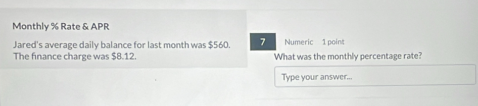 Monthly % Rate & APR 
Jared's average daily balance for last month was $560. 7 Numeric 1 point 
The finance charge was $8.12. What was the monthly percentage rate? 
Type your answer...