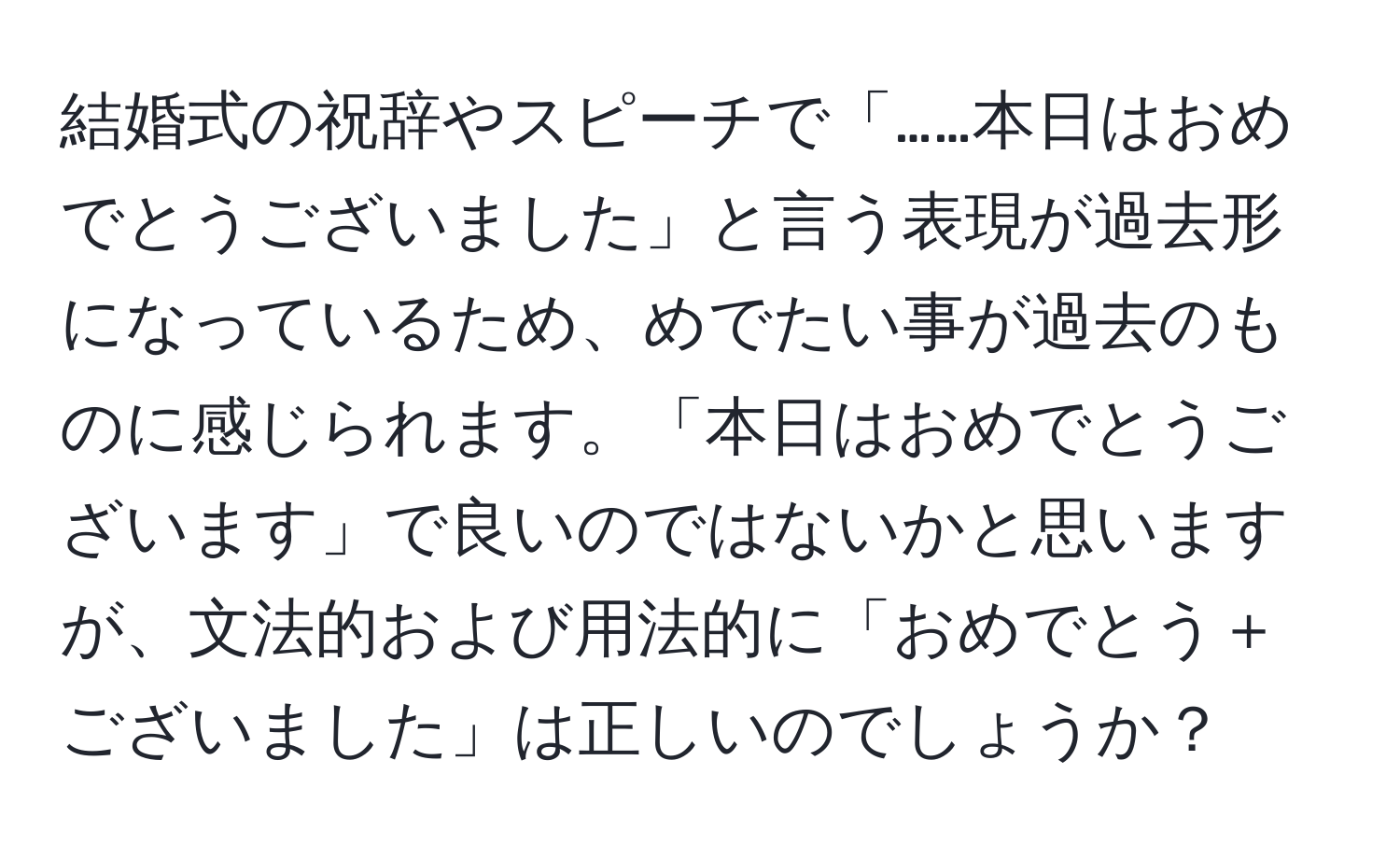 結婚式の祝辞やスピーチで「……本日はおめでとうございました」と言う表現が過去形になっているため、めでたい事が過去のものに感じられます。「本日はおめでとうございます」で良いのではないかと思いますが、文法的および用法的に「おめでとう＋ございました」は正しいのでしょうか？