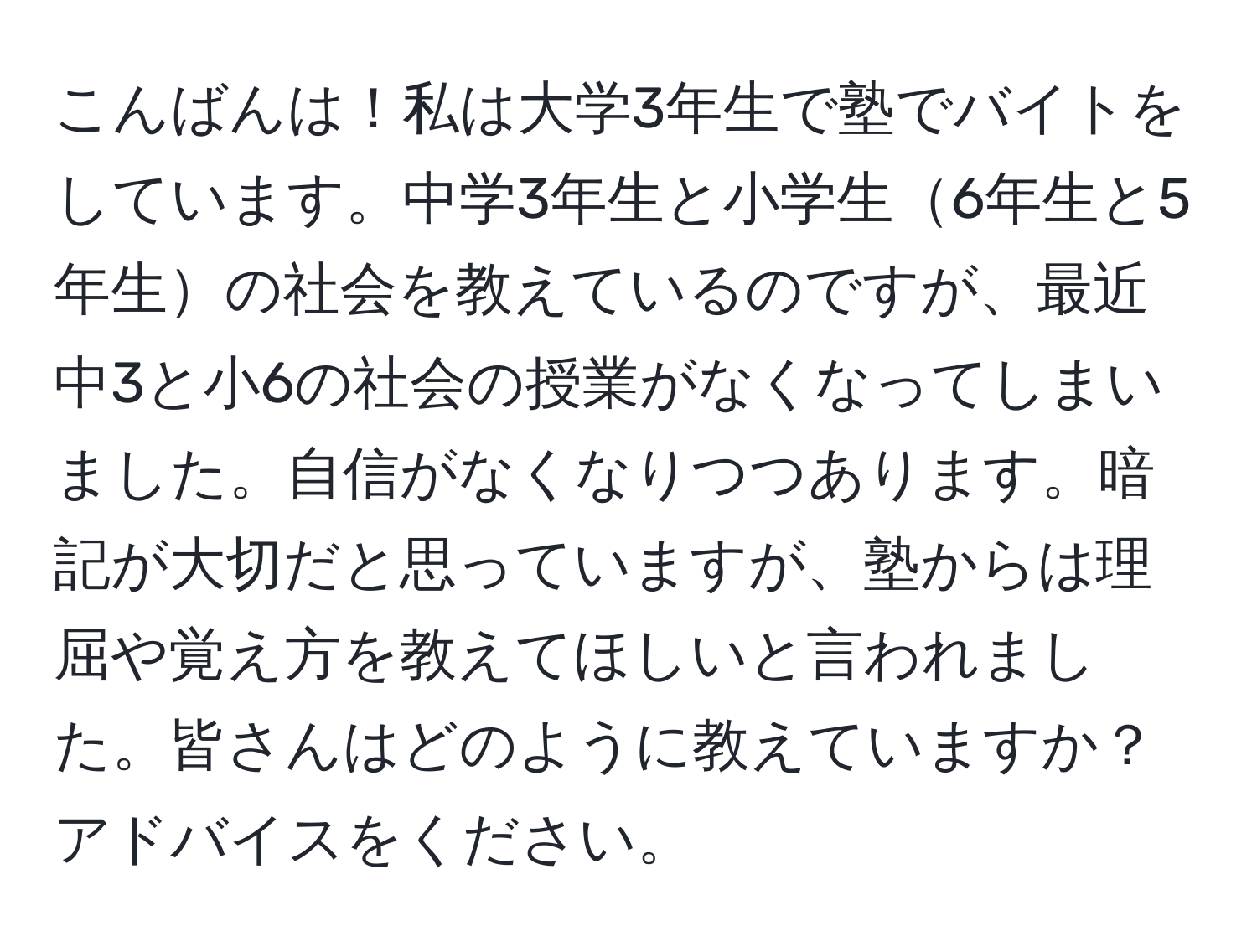 こんばんは！私は大学3年生で塾でバイトをしています。中学3年生と小学生6年生と5年生の社会を教えているのですが、最近中3と小6の社会の授業がなくなってしまいました。自信がなくなりつつあります。暗記が大切だと思っていますが、塾からは理屈や覚え方を教えてほしいと言われました。皆さんはどのように教えていますか？アドバイスをください。