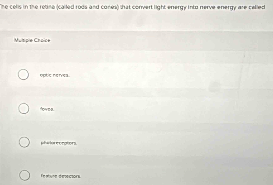 The cells in the retina (called rods and cones) that convert light energy into nerve energy are called
Multiple Choice
optic nerves.
fovea.
photoreceptors.
feature detectors.