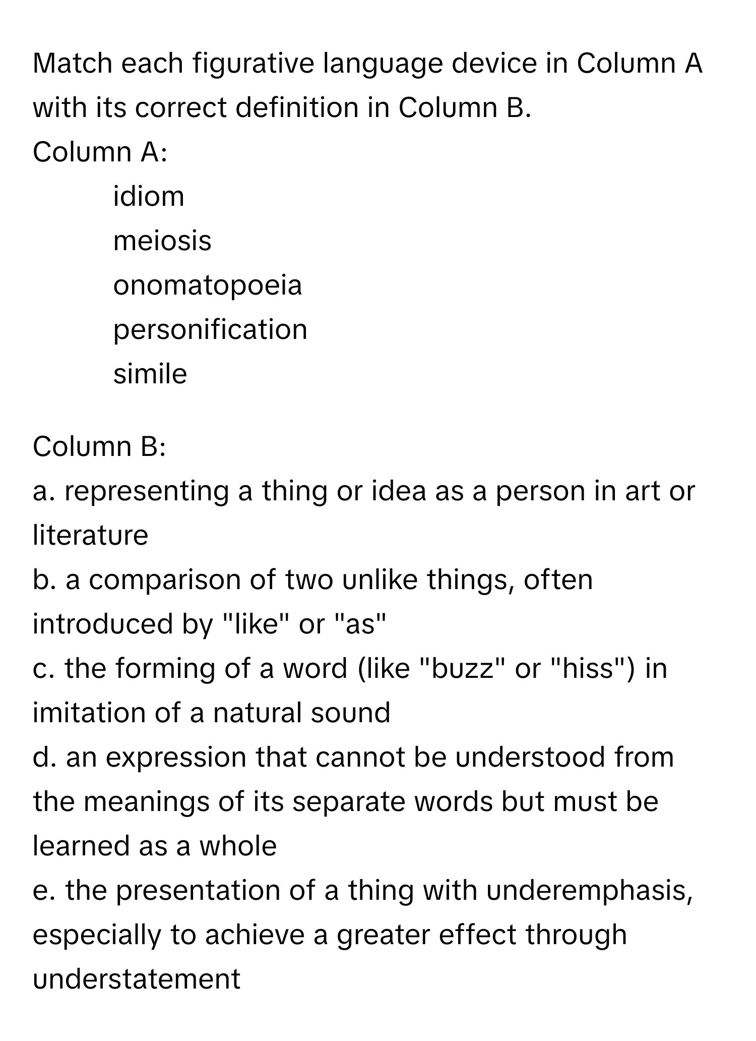 Match each figurative language device in Column A with its correct definition in Column B.

Column A:
1. idiom
2. meiosis
3. onomatopoeia
4. personification
5. simile

Column B:
a. representing a thing or idea as a person in art or literature
b. a comparison of two unlike things, often introduced by "like" or "as"
c. the forming of a word (like "buzz" or "hiss") in imitation of a natural sound
d. an expression that cannot be understood from the meanings of its separate words but must be learned as a whole
e. the presentation of a thing with underemphasis, especially to achieve a greater effect through understatement