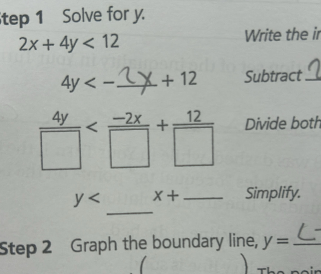 tep 1 Solve for y.
2x+4y<12</tex> 
Write the ir
4y<-</tex> _
+12
Subtract_
 4y/□  
Divide both
y
X+ _Simplify. 
_ 
Step 2 Graph the boundary line, y= _ 
Th