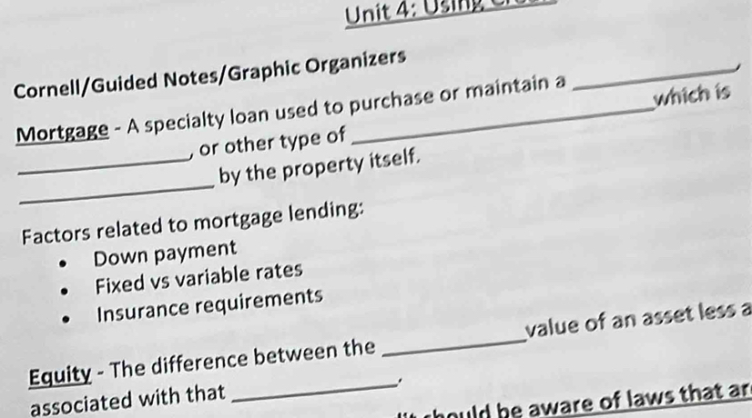 Using C
Cornell/Guided Notes/Graphic Organizers
which is
Mortgage - A specialty loan used to purchase or maintain a
_
, or other type of
_
_by the property itself.
Factors related to mortgage lending:
Down payment
Fixed vs variable rates
Insurance requirements
Equity - The difference between the _value of an asset less a
_.
associated with that
thould be aware of laws that ar